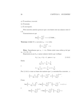 26 CAPÍTULO 1. SUCESSÕES
a) É monótona crescente
b) É limitada
c) É convergente.
Pelo exercício anterior prova-se que o seu limite será um número entre 2
e 3.
Convencionou-se que
lim 1 +
1
n
n
= e ' 2; 71828::::
Teorema 1.14.2 Se a sucessão un ! 1 então
1 +
1
un
un
! e:
Dem. Suponhamos que un ! +1: Então existe uma ordem p tal que
un > L; 8L > 0.
Represente-se por kn o menor número inteiro que veri…que
kn un < kn + 1; para n > p: (1.14.1)
Então
1
kn + 1
<
1
un
1
kn
e
1 +
1
kn + 1
< 1 +
1
un
1 +
1
kn
:
Por (1.14.1) e como as bases são maiores que 1; a sucessão …ca crescente , e
1 +
1
kn + 1
kn
< 1 +
1
un
un
1 +
1
kn
kn+1
:
Como
lim 1 +
1
kn + 1
kn
= lim 1 +
1
kn
kn+1
1 +
1
kn
1
= e:1 = e
e
lim 1 +
1
kn
kn+1
= lim 1 +
1
kn
kn
1 +
1
kn
= e
 