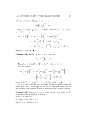 1.14. SUCESSÃO DO TIPO POTÊNCIA-EXPONENCIAL 27
então pelo Teorema 1.9.3, quando un ! +1;
lim 1 +
1
un
un
= e:
Suponha-se agora que un ! 1: Então, de…nindo vn = un; tem-se
vn ! +1 e
lim 1 +
1
un
un
= lim 1
1
vn
vn
= lim
vn 1
vn
vn
= lim
vn
vn 1
vn
= lim 1 +
1
vn 1
vn
= lim 1 +
1
vn 1
vn 1
1 +
1
vn 1
= e:1 = e;
porque vn 1 ! +1.
Teorema 1.14.3 Para x 2 R e un ! +1 tem-se que
lim 1 +
x
un
un
! ex
:
Dem. Se x = 0; lim 1 + 0
un
un
= lim 1un = lim 1 = 1 = e0:
Se x 6= 0; tem-se
lim 1 +
x
un
un
= lim 1 +
1
un
x
un
= lim
"
1 +
1
un
x
un
x n
#x
=
"
lim 1 +
1
un
x
un
x n
#x
= e1 x
= ex
;
quer se tenha un
x ! +1 ou un
x ! 1; pelo Teorema 1.14.2.
Os principais resultados para sucessões do tipo potência-exponencial
(isto é da forma uvn
n ) nos casos em que quer a base quer o expoente se-
jam sucessões com limite em R, podem ser resumidos no seguinte teorema:
Teorema 1.14.4 Sejam un > 0 e vn duas sucessões com limite em R:
Supondo que não se veri…cam as hipóteses:
(i) lim un = lim vn = 0;
(ii) lim un = +1 e lim vn = 0;
(iii) lim un = 1 e lim vn = +1;
 