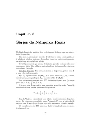 Capítulo 2
Séries de Números Reais
No Capítulo anterior a adição …cou perfeitamente de…nida para um número
…nito de parcelas.
Pretende-se generalizar o conceito de adição por forma a dar signi…cado
à adição de in…nitas parcelas e de modo a conservar tanto quanto possível
as principais propriedadesda adição.
Seria lógico esperar que a soma de in…nitas parcelas positivas não desse
um número …nito. Mas tal facto contradiz alguns fenómenos observáveis no
quotidiano. Exemplo:
Paradoxo de Zenão: Um corredor desloca-se do ponto A para a meta B
a uma velocidade constante.
Seja A1 o ponto médio de [AB] ; A2 o ponto médio de [A1B] ; e assim
sucesivamente, designado por An+1 o ponto médio de [AnB].
Se o tempo gasto para percorrer AA1 for designado por t, será t
2 o tempo
gasto de A1 a A2; t
22 de A2 a A3; ...
O tempo total T, necessário para completar a corrida será a "soma"de
uma in…nidade de tempos parciais todos positivos:
T = t +
t
2
+
t
22
+ ::: +
t
2n
+ :::
Se pela "lógica"o tempo total fosse in…nito o corredor nunca chegaria à
meta. Tal estava em contradição com o "observável"e com a "dedução"de
otempo total T ser o dobro do que o corredor gastava na primeira metade.
Só passado cerca de 2000 anos este facto foi explicado com recurso à
teoria das séries.
29
 