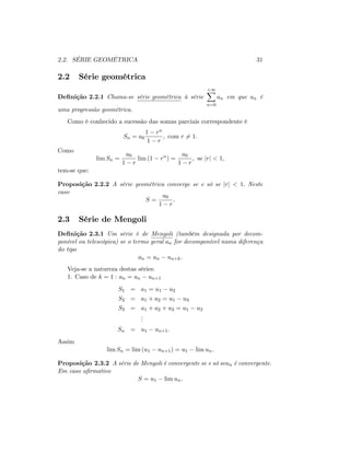 2.2. SÉRIE GEOMÉTRICA 31
2.2 Série geométrica
De…nição 2.2.1 Chama-se série geométrica à série
+1X
n=0
an em que an é
uma progressão geométrica.
Como é conhecido a sucessão das somas parciais correspondente é
Sn = a0
1 rn
1 r
; com r 6= 1:
Como
lim Sn =
a0
1 r
lim (1 rn
) =
a0
1 r
; se jrj < 1;
tem-se que:
Proposição 2.2.2 A série geométrica converge se e só se jrj < 1: Neste
caso
S =
a0
1 r
:
2.3 Série de Mengoli
De…nição 2.3.1 Um série é de Mengoli (também designada por decom-
ponível ou telescópica) se o termo geral an for decomponível numa diferença
do tipo
an = un un+k:
Veja-se a natureza destas séries:
1. Caso de k = 1 : an = un un+1
S1 = a1 = u1 u2
S2 = a1 + a2 = u1 u3
S3 = a1 + a2 + a3 = u1 u3
...
Sn = u1 un+1:
Assim
lim Sn = lim (u1 un+1) = u1 lim un:
Proposição 2.3.2 A série de Mengoli é convergente se e só seun é convergente:
Em caso a…rmativo
S = u1 lim un:
 