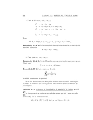 32 CAPÍTULO 2. SÉRIES DE NÚMEROS REAIS
2. Caso de k = 2 : an = un un+2
S1 = a1 = u1 u3
S2 = a1 + a2 = u1 u3 + u2 u4
S3 = a1 + a2 + a3 = u1 + u2 u4 u5
...
Sn = u1 + u2 un+1 un+2:
Logo
lim Sn = lim (u1 + u2 un+1 un+2) = u1 + u2 2 lim un:
Proposição 2.3.3 A série de Mengoli é convergente se e só se un é convergente:
Em caso a…rmativo
S = u1 + u2 2 lim un:
3. Caso geral: an = un un+k
Proposição 2.3.4 A série de Mengoli é convergente se e só se un é convergente:
Neste caso
S = u1 + ::: + uk k lim un:
Exercício 2.3.5 Estude a natureza da série
+1X
n=0
3
n2 + 5n + 4
e calcule a sua soma, se possível.
O estudo da natureza da série pode ser feito sem recurso à construção
explícita da sucessão das somas parciais, recorrendo a testes ou critérios de
convergência.
Teorema 2.3.6 (Condição de convergência de Anastácio da Cunha) A série
+1X
n=1
an é convergente se e só se a sucessão das somas parciais é uma sucessão
de Cauchy, isto é, simbolicamente,
8 > 0 9p 2 N: 8k 2 N; 8n p =) jSn+k Snj < :
 
