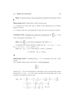 2.3. SÉRIE DE MENGOLI 33
Dem. A demonstração é uma consequência imediata do Teorema 1.10.5.
Observação 2.3.7 Depreende-se deste teorema que:
1. A natureza de uma série não se altera se lhe suprimirmos um número
…nito de termos.
2. A natureza da série não depende do valor dos seus n primeiros termos.
Corolário 2.3.8 (Condição necessária de convergência) Se
+1X
n=1
an é uma
série convergente então lim an = 0:
Dem. Seja
+1X
n=1
an uma série convergente com lim Sn = l:
A sucessão das somas parciais é dada por Sn = a1 + a2 + ::: + an e
Sn 1 = a1 + a2 + ::: + an 1; para n > 1:
Então Sn Sn 1 = an e como lim Sn = lim Sn 1 obtem-se
0 = lim (Sn Sn 1) = lim an:
Observação 2.3.9 A condição lim an = 0 é necessária mas não é su…-
ciente.
Um exemplo clássico para este facto é a série harmónica
+1X
n=1
1
n
:
Apesar de 1
n ! 0 a série harmónica é divergente, pois a sucessão das somas
parciais Sn = 1+ 1
2 +:::+ 1
n não é uma sucessão de Cauchy (logo não é uma
sucessão convergente) uma vez que
jS2n Snj = 1 + ::: +
1
n
+
1
n + 1
+ ::: +
1
2n
1 + ::: +
1
n
=
1
n + 1
+ ::: +
1
2n
=
1
n + 1
+ ::: +
1
2n
>
1
n + n
+ ::: +
1
2n
=
n
2n
=
1
2
; 8n 2 N.
 