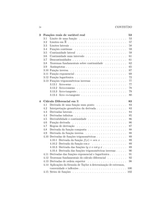 iv CONTEÚDO
3 Funções reais de variável real 53
3.1 Limite de uma função . . . . . . . . . . . . . . . . . . . . . . 53
3.2 Limites em R . . . . . . . . . . . . . . . . . . . . . . . . . . . 57
3.3 Limites laterais . . . . . . . . . . . . . . . . . . . . . . . . . . 58
3.4 Funções contínuas . . . . . . . . . . . . . . . . . . . . . . . . 59
3.5 Continuidade lateral . . . . . . . . . . . . . . . . . . . . . . . 59
3.6 Continuidade num intervalo . . . . . . . . . . . . . . . . . . . 61
3.7 Descontinuidades . . . . . . . . . . . . . . . . . . . . . . . . . 61
3.8 Teoremas fundamentais sobre continuidade . . . . . . . . . . 62
3.9 Assímptotas . . . . . . . . . . . . . . . . . . . . . . . . . . . . 65
3.10 Função inversa . . . . . . . . . . . . . . . . . . . . . . . . . . 67
3.11 Função exponencial . . . . . . . . . . . . . . . . . . . . . . . . 69
3.12 Função logarítmica . . . . . . . . . . . . . . . . . . . . . . . . 72
3.13 Funções trigonométricas inversas . . . . . . . . . . . . . . . . 77
3.13.1 Arco-seno . . . . . . . . . . . . . . . . . . . . . . . . . 77
3.13.2 Arco-cosseno . . . . . . . . . . . . . . . . . . . . . . . 78
3.13.3 Arco-tangente . . . . . . . . . . . . . . . . . . . . . . . 79
3.13.4 Arco co-tangente . . . . . . . . . . . . . . . . . . . . . 80
4 Cálculo Diferencial em R 83
4.1 Derivada de uma função num ponto . . . . . . . . . . . . . . 83
4.2 Interpretação geométrica da derivada . . . . . . . . . . . . . . 83
4.3 Derivadas laterais . . . . . . . . . . . . . . . . . . . . . . . . . 84
4.4 Derivadas in…nitas . . . . . . . . . . . . . . . . . . . . . . . . 85
4.5 Derivabilidade e continuidade . . . . . . . . . . . . . . . . . . 86
4.6 Função derivada . . . . . . . . . . . . . . . . . . . . . . . . . 86
4.7 Regras de derivação . . . . . . . . . . . . . . . . . . . . . . . 87
4.8 Derivada da função composta . . . . . . . . . . . . . . . . . . 88
4.9 Derivada da função inversa . . . . . . . . . . . . . . . . . . . 88
4.10 Derivadas de funções trigonométricas . . . . . . . . . . . . . . 89
4.10.1 Derivada da função f(x) = sen x . . . . . . . . . . . . 89
4.10.2 Derivada da função cos x . . . . . . . . . . . . . . . . 89
4.10.3 Derivada das funções tg x e cot g x . . . . . . . . . . . 89
4.10.4 Derivada das funções trigonométricas inversas . . . . . 90
4.11 Derivadas das funções exponencial e logarítmica . . . . . . . . 91
4.12 Teoremas fundamentais do cálculo diferencial . . . . . . . . . 92
4.13 Derivadas de ordem superior . . . . . . . . . . . . . . . . . . 98
4.14 Aplicações da fórmula de Taylor à determinação de extremos,
convexidade e in‡exões . . . . . . . . . . . . . . . . . . . . . . 100
4.15 Séries de funções . . . . . . . . . . . . . . . . . . . . . . . . . 102
 