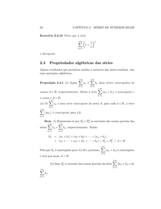 34 CAPÍTULO 2. SÉRIES DE NÚMEROS REAIS
Exercício 2.3.10 Prove que a série
+1X
n=1
1 +
1
n
n
é divergente.
2.4 Propriedades algébricas das séries
Alguns resultados que permitem avaliar a natureza das séries resultam das
suas operações algébricas.
Proposição 2.4.1 (i) Sejam
+1X
n=1
an e
+1X
n=1
bn duas séries convergentes de
somas A e B, respectivamente. Então a série
+1X
n=1
(an + bn) é convergente e
a soma é A + B:
(ii) Se
+1X
n=1
an é uma série convergente de soma A, para cada 2 R; a série
+1X
n=1
( an) é convergente para A:
Dem. (i) Represente-se por S0
n e S00
n as sucessões das somas parciais das
séries
+1X
n=1
an e
+1X
n=1
bn; respectivamente. Então
Sn = (a1 + b1) + (a2 + b2) + + (an + bn)
= (a1 + + an) + (b1 + + bn) = S0
n + S00
n ! A + B:
Pelo que Sn é convergente para A+B e, portanto,
+1X
n=1
(an + bn) é convergente
e tem por soma A + B:
(ii) Seja Sn a sucessão das somas parciais da série
+1X
n=1
an e Sn a de
+1X
n=1
an.
 