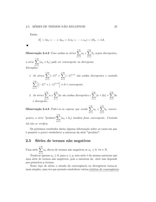 2.5. SÉRIES DE TERMOS NÃO NEGATIVOS 35
Então
Sn = a1 + + an = (a1 + + an) = Sn ! A:
Observação 2.4.2 Caso ambas as séries
+1X
n=1
an e
+1X
n=1
bn sejam divergentes,
a série
+1X
n=1
(an + bn) pode ser convergente ou divergente.
Exemplos:
1. As séries
+1X
n=1
( 1)n
e
+1X
n=1
( 1)n+1
são ambas divergentes e contudo
+1X
n=1
h
( 1)n
+ ( 1)n+1
i
0 é convergente.
2. As séries
+1X
n=1
n e
+1X
n=1
2n são ambas divergentes e
+1X
n=1
[n + 2n] =
+1X
n=1
3n
é divergente.
Observação 2.4.3 Poder-se-ia esperar que sendo
+1X
n=1
an e
+1X
n=1
bn conver-
gentes, a série "produto"
+1X
n=1
(an bn) também fosse convergente. Contudo
tal não se veri…ca:
Os próximos resultsdos darão alguma informação sobre os casos em que
é possível a priori estabelecer a natureza da série "produto".
2.5 Séries de termos não negativos
Uma série
+1X
n=1
an diz-se de termos não negativos se an 0; 8n 2 N.
Tendo-se apenas an 0; para n p; esta série é da mesma natureza que
uma série de termos não negativos, pois a natureza da série não depende
pos primeiros p termos.
Neste tipo de séries o estuda da convergência ou divergência torna-se
mais simples, uma vez que permite estabelecer vários critérios de convergência.
 