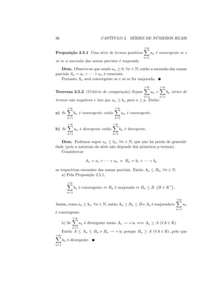 36 CAPÍTULO 2. SÉRIES DE NÚMEROS REAIS
Proposição 2.5.1 Uma série de termos positivos
+1X
n=1
an é convergente se e
só se a sucessão das somas parciais é majorada.
Dem. Observe-se que sendo an 0; 8n 2 N; então a sucessão das somas
parciais Sn = a1 + + an é crescente.
Portanto Sn será convergente se e só se for majorada.
Teorema 2.5.2 (Critério de comparação) Sejam
+1X
n=1
an e
+1X
n=1
bn séries de
termos não negativos e tais que an bn para n p: Então:
a) Se
+1X
n=1
bn é convergente então
+1X
n=1
an é convergente.
b) Se
+1X
n=1
an é divergente então
+1X
n=1
bn é divergente.
Dem. Podemos supor an bn; 8n 2 N, que não há perda de generali-
dade (pois a natureza da série não depende dos primeiros p termos).
Considere-se
An = a1 + + an e Bn = b1 + + bn
as respectivas sucessões das somas parciais. Então An Bn; 8n 2 N:
a) Pela Proposição 2.5.1,
+1X
n=1
bn é convergente , Bn é majorada , Bn B B 2 R+
:
Assim, como an bn; 8n 2 N, então An Bn B e An é majorada,
+1X
n=1
an
é convergente.
b) Se
+1X
n=1
an é divergente então An ! +1 () An A (8A 2 R).
Então A An Bn e Bn ! +1 porque Bn A (8A 2 R) ;.pelo que
+1X
n=1
bn é divergente.
 