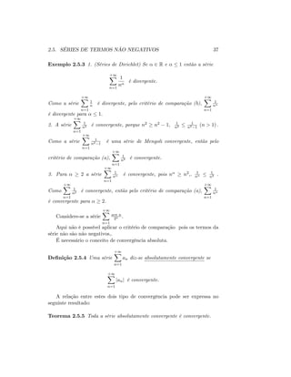 2.5. SÉRIES DE TERMOS NÃO NEGATIVOS 37
Exemplo 2.5.3 1. (Séries de Dirichlet) Se 2 R e 1 então a série
+1X
n=1
1
n
é divergente.
Como a série
+1X
n=1
1
n é divergente, pelo critério de comparação (b),
+1X
n=1
1
n
é divergente para 1:
2. A série
+1X
n=1
1
n2 é convergente, porque n2 n2 1; 1
n2
1
n2 1
(n > 1) :
Como a série
+1X
n=1
1
n2 1
é uma série de Mengoli convergente, então pelo
critério de comparação (a),
+1X
n=1
1
n2 é convergente.
3. Para 2 a série
+1X
n=1
1
n é convergente, pois n n2;. 1
n
1
n2 .
Como
+1X
n=1
1
n2 é convergente, então pelo critério de comparação (a),
+1X
n=1
1
n
é convergente para 2.
Considere-se a série
+1X
n=1
sen n
2n :
Aqui não é possível aplicar o critério de comparação pois os termos da
série não são não negativos,.
É necessário o conceito de convergência absoluta.
De…nição 2.5.4 Uma série
+1X
n=1
an diz-se absolutamente convergente se
+1X
n=1
janj é convergente.
A relação entre estes dois tipo de convergência pode ser expressa no
seguinte resultado:
Teorema 2.5.5 Toda a série absolutamente convergente é convergente.
 