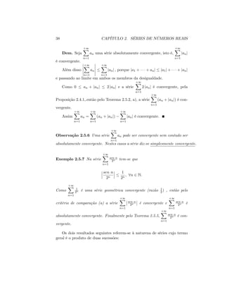 38 CAPÍTULO 2. SÉRIES DE NÚMEROS REAIS
Dem. Seja
+1X
n=1
an uma série absolutamente convergente, isto é,
+1X
n=1
janj
é convergente.
Além disso
+1X
n=1
an
+1X
n=1
janj ; porque ja1 + + anj ja1j + + janj
e passando ao limite em ambos os membros da desigualdade.
Como 0 an + janj 2 janj e a série
+1X
n=1
2 janj é convergente, pela
Proposição 2.4.1,.então pelo Teorema 2.5.2, a), a série
+1X
n=1
(an + janj) é con-
vergente.
Assim
+1X
n=1
an =
+1X
n=1
(an + janj)
+1X
n=1
janj é convergente.
Observação 2.5.6 Uma série
+1X
n=1
an pode ser convergente sem contudo ser
absolutamente convergente. Nestes casos a série diz-se simplesmente convergente.
Exemplo 2.5.7 Na série
+1X
n=1
sen n
2n tem-se que
sen n
2n
1
2n
; 8n 2 N:
Como
+1X
n=1
1
2n é uma série geométrica convergente (razão 1
2 ) , então pelo
critério de comparação (a) a série
+1X
n=1
sen n
2n é convergente e
+1X
n=1
sen n
2n é
absolutamente convergente. Finalmente pelo Teorema 2.5.5,
+1X
n=1
sen n
2n é con-
vergente.
Os dois resultados seguintes referem-se à natureza de séries cujo termo
geral é o produto de duas sucessões:
 