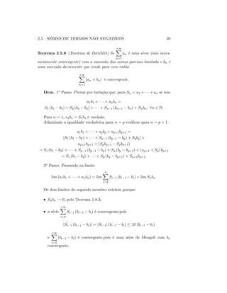 2.5. SÉRIES DE TERMOS NÃO NEGATIVOS 39
Teorema 2.5.8 (Teorema de Dirichlet) Se
+1X
n=1
an é uma série (não neces-
sariamente convergente) com a sucessão das somas parciais limitada e bn é
uma sucessão decrescente que tende para zero então
+1X
n=1
(an bn) é convergente.
Dem. 1o Passo: Provar por indução que, para Sn = a1 + +an se tem
a1b1 + + anbn =
S1 (b1 b2) + S2 (b2 b3) + + Sn 1 (bn 1 bn) + Snbn; 8n 2 N:
Para n = 1; a1b1 = S1b1 é verdade.
Admitindo a igualdade verdadeira para n = p veri…car para n = p + 1 :
a1b1 + + apbp + ap+1bp+1 =
[S1 (b1 b2) + + Sp 1 (bp 1 bp) + Spbp] +
ap+1bp+1 + (Spbp+1 Spbp+1)
= S1 (b1 b2) + + Sp 1 (bp 1 bp) + Sp (bp bp+1) + (ap+1 + Sp) bp+1
= S1 (b1 b2) + + Sp (bp bp+1) + Sp+1bp+1:
2o Passo: Passando ao limite
lim (a1b1 + + anbn) = lim
nX
i=2
Si 1 (bi 1 bi) + lim Snbn:
Os dois limites do segundo membro existem porque:
Snbn ! 0; pelo Teorema 1.8.3;
a série
+1X
i=2
Si 1 (bi 1 bi) é convergente.pois
jSi 1 (bi 1 bi)j = jSi 1j (bi 1 bi) M (bi 1 bi)
e
+1X
i=2
(bi 1 bi) é convergente.pois é uma série de Mengoli com bn
convergente.
 