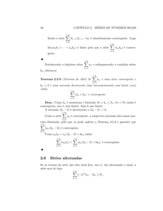 40 CAPÍTULO 2. SÉRIES DE NÚMEROS REAIS
Então a série
+1X
i=2
Si 1 (bi 1 bi) é absolutamente convergente. Logo
lim (a1b1 + + anbn) é …nito pelo que a série
+1X
n=1
(anbn) é conver-
gente.
Fortalecendo a hipótese sobre
+1X
n=1
an e enfraquecendo a condição sobre
bn, obtem-se:
Teorema 2.5.9 (Teorema de Abel) Se
+1X
n=1
an é uma série convergente e
bn 0 é uma sucessão decrescente (não necessariamente com limite zero)
então
+1X
n=1
(an bn) é convergente.
Dem. Como bn é monótona e limitada (0 bn b1; 8n 2 N) entáo é
convergente, isto é, tem limite. Seja b esse limite.
A sucessão (bn b) é decrescente e (bn b) ! 0:
Como a série
+1X
n=1
an é convergente, a respectiva sucessão das somas par-
ciais élimitada, pelo que se pode aplicar o Teorema 2.5.8 e garantir que
+1X
n=1
[an (bn b)] é convergente.
Como anbn = an (bn b) + ban então
+1X
n=1
(anbn) =
+1X
n=1
[an (bn b) + ban] é convergente.
2.6 Séries alternadas
Se os termos da série não têm sinal …xo, isto é, vão alternando o sinal, a
série será do tipo
+1X
n=1
( 1)n
bn; (bn 0) ;
 