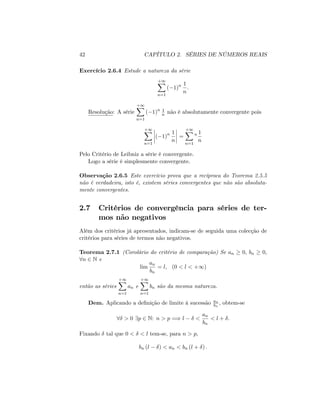 42 CAPÍTULO 2. SÉRIES DE NÚMEROS REAIS
Exercício 2.6.4 Estude a natureza da série
+1X
n=1
( 1)n 1
n
:
Resolução: A série
+1X
n=1
( 1)n 1
n não é absolutamente convergente pois
+1X
n=1
( 1)n 1
n
=
+1X
n=1
n 1
n
Pelo Critério de Leibniz a série é convergente.
Logo a série é simplesmente convergente.
Observação 2.6.5 Este exercício prova que a recíproca do Teorema 2.5.5
não é verdadeira, isto é, existem séries convergentes que não são absoluta-
mente convergentes.
2.7 Critérios de convergência para séries de ter-
mos não negativos
Além dos critérios já apresentados, indicam-se de seguida uma colecção de
critérios para séries de termos não negativos.
Teorema 2.7.1 (Corolário do critério de comparação) Se an 0; bn 0;
8n 2 N e
lim
an
bn
= l; (0 < l < +1)
então as séries
+1X
n=1
an e
+1X
n=1
bn são da mesma natureza.
Dem. Aplicando a de…nição de limite à sucessão an
bn
; obtem-se
8 > 0 9p 2 N: n > p =) l <
an
bn
< l + :
Fixando tal que 0 < < l tem-se, para n > p;
bn (l ) < an < bn (l + ) :
 