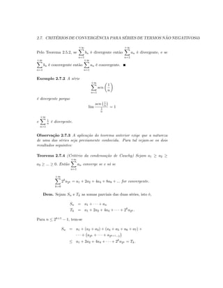 2.7. CRITÉRIOS DE CONVERGÊNCIA PARA SÉRIES DE TERMOS NÃO NEGATIVOS43
Pelo Teorema 2.5.2, se
+1X
n=1
bn é divergente então
+1X
n=1
an é divergente, e se
+1X
n=1
bn é convergente então
+1X
n=1
an é convergente.
Exemplo 2.7.2 A série
+1X
n=1
sen
1
n
é divergente porque
lim
sen 1
n
1
n
= 1
e
+1X
n=1
1
n é divergente.
Observação 2.7.3 A aplicação do teorema anterior exige que a natureza
de uma das séries seja previamente conhecida. Para tal vejam-se os dois
resultados seguintes:
Teorema 2.7.4 (Critério da condensação de Cauchy) Sejam a1 a2
a3 ::: 0: Então
+1X
n=1
an converge se e só se
+1X
k=0
2k
a2k = a1 + 2a2 + 4a4 + 8a8 + ::: for convergente.
Dem. Sejam Sn e Tk as somas parciais das duas séries, isto é,
Sn = a1 + + an
Tk = a1 + 2a2 + 4a4 + + 2k
a2k :
Para n 2k+1 1; tem-se
Sn = a1 + (a2 + a3) + (a4 + a5 + a6 + a7) +
+ a2k + + a2k+1 1
a1 + 2a2 + 4a4 + + 2k
a2k = Tk:
 