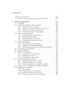 CONTEÚDO v
4.16 Séries de potências . . . . . . . . . . . . . . . . . . . . . . . . 103
4.17 Série de Taylor para funções reais de variável real . . . . . . . 104
5 Cálculo Integral em R 107
5.1 Primitivas . . . . . . . . . . . . . . . . . . . . . . . . . . . . . 107
5.2 Primitivas imediatas e quase imediatas . . . . . . . . . . . . . 108
5.2.1 Primitiva de uma constante . . . . . . . . . . . . . . . 108
5.2.2 Primitiva de uma potência de expoente real . . . . . . 108
5.2.3 Primitiva de funções exponenciais . . . . . . . . . . . 109
5.2.4 Primitiva de funções trigonométricas . . . . . . . . . . 110
5.3 Métodos de primitivação . . . . . . . . . . . . . . . . . . . . . 110
5.3.1 Primitivação por decomposição . . . . . . . . . . . . . 111
5.3.2 Primitivação por partes . . . . . . . . . . . . . . . . . 111
5.3.3 Primitivação por substituição . . . . . . . . . . . . . . 112
5.3.4 Primitivação de funções racionais . . . . . . . . . . . . 113
5.4 Integral de Riemann . . . . . . . . . . . . . . . . . . . . . . . 116
5.4.1 Somas integrais de uma função . . . . . . . . . . . . . 116
5.4.2 De…nição de integral de Riemann . . . . . . . . . . . . 118
5.4.3 Interpretação geométrica do conceito de integral . . . 121
5.5 Propriedades dos integrais . . . . . . . . . . . . . . . . . . . . 121
5.6 Integral inde…nido . . . . . . . . . . . . . . . . . . . . . . . . 127
5.7 Métodos de integração . . . . . . . . . . . . . . . . . . . . . . 129
5.7.1 Integração por decomposição . . . . . . . . . . . . . . 129
5.7.2 Integração por partes . . . . . . . . . . . . . . . . . . 130
5.7.3 Integração por substituição . . . . . . . . . . . . . . . 130
5.8 Extensão da noção de integral . . . . . . . . . . . . . . . . . . 130
5.8.1 Integral impróprio de 1a espécie . . . . . . . . . . . . . 130
5.8.2 Integral impróprio de 2a espécie . . . . . . . . . . . . . 132
5.8.3 Integral impróprio de 3a espécie ou mistos . . . . . . . 133
5.9 Critérios de convergência para integrais impróprios . . . . . . 133
5.10 Aplicações dos integrais . . . . . . . . . . . . . . . . . . . . . 135
5.10.1 Áreas planas . . . . . . . . . . . . . . . . . . . . . . . 135
5.10.2 Comprimento de curvas planas . . . . . . . . . . . . . 135
5.10.3 Volumes de sólidos de revolução . . . . . . . . . . . . 136
5.10.4 Áreas laterais de sólidos de revolução . . . . . . . . . . 136
 