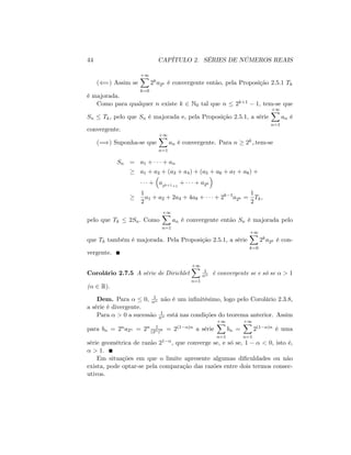 44 CAPÍTULO 2. SÉRIES DE NÚMEROS REAIS
((=) Assim se
+1X
k=0
2ka2k é convergente então, pela Proposição 2.5.1 Tk
é majorada.
Como para qualquer n existe k 2 N0 tal que n 2k+1 1; tem-se que
Sn Tk; pelo que Sn é majorada e, pela Proposição 2.5.1, a série
+1X
n=1
an é
convergente.
(=)) Suponha-se que
+1X
n=1
an é convergente. Para n 2k;.tem-se
Sn = a1 + + an
a1 + a2 + (a3 + a4) + (a5 + a6 + a7 + a8) +
+ a2k+1+1
+ + a2k
1
2
a1 + a2 + 2a4 + 4a8 + + 2k 1
a2k =
1
2
Tk;
pelo que Tk 2Sn: Como
+1X
n=1
an é convergente então Sn é majorada pelo
que Tk também é majorada. Pela Proposição 2.5.1, a série
+1X
k=0
2ka2k é con-
vergente.
Corolário 2.7.5 A série de Dirichlet
+1X
n=1
1
n é convergente se e só se > 1
( 2 R):
Dem. Para 0; 1
n não é um in…nitésimo, logo pelo Corolário 2.3.8,
a série é divergente.
Para > 0 a sucessão 1
n está nas condições do teorema anterior. Assim
para bn = 2na2n = 2n 1
(2n)
= 2(1 )n a série
+1X
n=1
bn =
+1X
n=1
2(1 )n é uma
série geométrica de razão 21 ; que converge se, e só se, 1 < 0; isto é;
> 1.
Em situações em que o limite apresente algumas di…culdades ou não
exista, pode optar-se pela comparação das razões entre dois termos consec-
utivos.
 