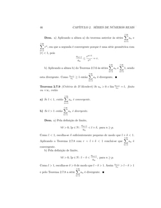 46 CAPÍTULO 2. SÉRIES DE NÚMEROS REAIS
Dem. a) Aplicando a alínea a) do teorema anterior às séries
+1X
n=1
an e
+1X
n=1
rn; em que a segunda é convergente porque é uma série geométrica com
jrj < 1; pois
an+1
an
rn+1
rn
= r:
b) Aplicando a alínea b) do Teorema 2.7.6 às séries
+1X
n=1
an e
+1X
n=1
1; sendo
esta divergente. Como an+1
an
1 então
+1X
n=1
an é divergente.
Teorema 2.7.9 (Critério de D’Alembert) Se an > 0 e lim an+1
an
= l; …nito
ou +1; então
a) Se l < 1, então
+1X
n=1
an é convergente.
b) Se l > 1 então
+1X
n=1
an é divergente.
Dem. a) Pela de…nição de limite,
8 > 0; 9p 2 N :
an+1
an
< l + ; para n p:
Como l < 1; escolha-se su…cientemente pequeno de modo que l + < 1:
Aplicando o Teorema 2.7.8 com r = l + < 1 conclui-se que
+1X
n=1
an é
convergente.
b) Pela de…nição de limite,
8 > 0; 9p 2 N : l <
an+1
an
; para n p:
Como l > 1; escolha-se > 0 de modo que l > 1: Assim an+1
an
> l > 1
e pelo Teorema 2.7.8 a série
+1X
n=1
an é divergente.
 