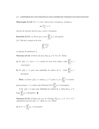 2.7. CRITÉRIOS DE CONVERGÊNCIA PARA SÉRIES DE TERMOS NÃO NEGATIVOS47
Observação 2.7.10 Se l = 1 este critério não é conclusivo, contudo se
lim
an+1
an
= 1+
decorre do teorema anterior que a série é divergente.
Exercício 2.7.11 (i) Prove que a série
+1X
n=1
1
n! é convergente.
(ii). Discuta a natureza da série
+1X
n=1
n
n!
nn
em função do parâmetro :
Teorema 2.7.12 (Critério da raiz) Seja an 0 8n 2 N. Então
a) Se n
p
an r; com r < 1, a partir de uma certa ordem, então
+1X
n=1
an é
convergente.
b) Se n
p
an 1; para uma in…nidade de valores de n,. então
+1X
n=1
an é
divergente.
Dem. a) Como n
p
an r então an rn; para n p e
+1X
n=1
rn é conver-
gente,.porque r < 1; então, pelo Teorema 2.5.2,
+1X
n=1
an é convergente.
b) Se n
p
an 1 para uma in…nidade de valores de n então lim an 6= 0:
Logo
+1X
n=1
an é divergente.
Teorema 2.7.13 (Critério da raiz de Cauchy) Seja an 0 8n 2 N e
suponhamos que lim n
p
an = l; …nito ou +1: Então
a) Se l < 1,
+1X
n=1
an é convergente.
 
