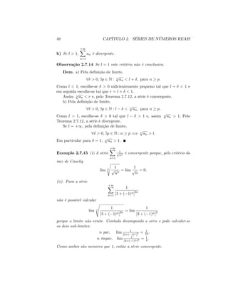 48 CAPÍTULO 2. SÉRIES DE NÚMEROS REAIS
b) Se l > 1;
+1X
n=1
an é divergente.
Observação 2.7.14 Se l = 1 este critério não é conclusivo.
Dem. a) Pela de…nição de limite,
8 > 0; 9p 2 N : n
p
an < l + ; para n p:
Como l < 1; escolhe-se > 0 su…cientemente pequeno tal que l + < 1 e
em seguida escolhe-se tal que r = l + < 1:
Assim n
p
an < r e, pelo Teorema 2.7.12, a série é convergente.
b) Pela de…nição de limite,
8 > 0; 9p 2 N : l < n
p
an; para n p:
Como l > 1; escolhe-se > 0 tal que l > 1 e, assim n
p
an > 1: Pelo
Teorema 2.7.12, a série é divergente.
Se l = +1; pela de…nição de limite,
8 > 0; 9p 2 N : n p =) n
p
an > l:
Em particular para = 1; n
p
an > 1:
Exemplo 2.7.15 (i) A série
+1X
n=1
1p
nn é convergente porque, pelo critério da
raiz de Cauchy
lim n
s
1
p
nn
= lim
1
p
n
= 0:
(ii). Para a série
+1X
n=1
1
[3 + ( 1)n]2n
não é possível calcular
lim n
s
1
[3 + ( 1)n]2n = lim
1
[3 + ( 1)n]2
porque o limite não existe. Contudo decompondo a série e pode calcular-se
os dois sub-limites:
n par, lim 1
[3+( 1)n]2 = 1
16 ;
n ímpar, lim 1
[3+( 1)n]2 = 1
4 :
Como ambos são menores que 1, então a série convergente.
 