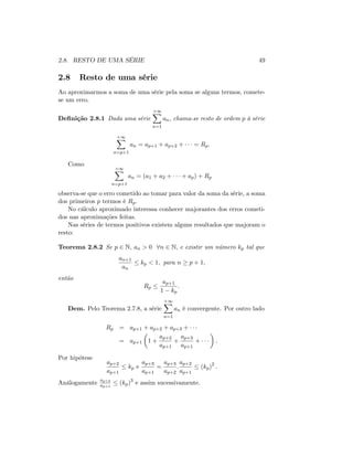 2.8. RESTO DE UMA SÉRIE 49
2.8 Resto de uma série
Ao aproximarmos a soma de uma série pela soma se alguns termos, comete-
se um erro.
De…nição 2.8.1 Dada uma série
+1X
n=1
an, chama-se resto de ordem p à série
+1X
n=p+1
an = ap+1 + ap+2 + = Rp:
Como
+1X
n=p+1
an = (a1 + a2 + + ap) + Rp
observa-se que o erro cometido ao tomar para valor da soma da série, a soma
dos primeiros p termos é Rp:
No cálculo aproximado interessa conhecer majorantes dos erros cometi-
dos nas aproximações feitas.
Nas séries de termos positivos existem alguns resultados que majoram o
resto:
Teorema 2.8.2 Se p 2 N; an > 0 8n 2 N; e existir um número kp tal que
an+1
an
kp < 1; para n p + 1;
então
Rp
ap+1
1 kp
:
Dem. Pelo Teorema 2.7.8, a série
+1X
n=1
an é convergente. Por outro lado
Rp = ap+1 + ap+2 + ap+3 +
= ap+1 1 +
ap+2
ap+1
+
ap+3
ap+1
+ :
Por hipótese
ap+2
ap+1
kp e
ap+3
ap+1
=
ap+3
ap+2
:
ap+2
ap+1
(kp)2
:
Análogamente
ap+4
ap+1
(kp)3
e assim sucessivamente.
 
