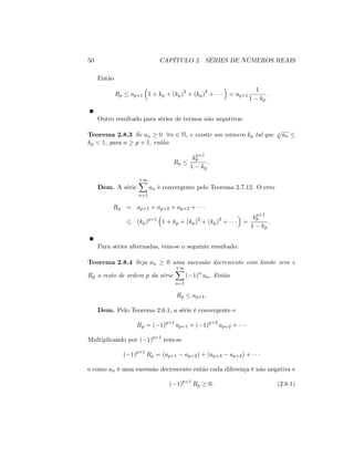 50 CAPÍTULO 2. SÉRIES DE NÚMEROS REAIS
Então
Rp ap+1 1 + kp + (kp)2
+ (kp)3
+ = ap+1
1
1 kp
:
Outro resultado para séries de termos não negativos:
Teorema 2.8.3 Se an 0 8n 2 N; e existir um número kp tal que n
p
an
kp < 1; para n p + 1; então
Rp
kp+1
p
1 kp
:
Dem. A série
+1X
n=1
an é convergente pelo Teorema 2.7.12. O erro
Rp = ap+1 + ap+2 + ap+3 +
(kp)p+1
1 + kp + (kp)2
+ (kp)3
+ =
kp+1
p
1 kp
:
Para séries alternadas, tem-se o seguinte resultado:
Teorema 2.8.4 Seja an 0 uma sucessão decrescente com limite zero e
Rp o resto de ordem p da série
+1X
n=1
( 1)n
an: Então
Rp ap+1:
Dem. Pelo Teorema 2.6.1, a série é convergente e
Rp = ( 1)p+1
ap+1 + ( 1)p+2
ap+2 +
Multiplicando por ( 1)p+1
tem-se
( 1)p+1
Rp = (ap+1 ap+2) + (ap+3 ap+4) +
e como an é uma sucessão decrescente então cada diferença é não negativa e
( 1)p+1
Rp 0: (2.8.1)
 