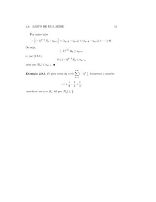 2.8. RESTO DE UMA SÉRIE 51
Por outro lado
h
( 1)p+1
Rp ap+1
i
= (ap+2 ap+3) + (ap+4 ap+5) + 0:
Ou seja,
( 1)p+1
Rp ap+1;
e, por (2.8.1),
0 ( 1)p+1
Rp ap+1;
pelo que jRpj ap+1:
Exemplo 2.8.5 Se para soma da série
+1X
n=1
( 1)n 1
n tomarmos o número
1 +
1
2
1
3
+
1
4
;
comete-se um erro Rn tal que jRnj 1
5 :
 