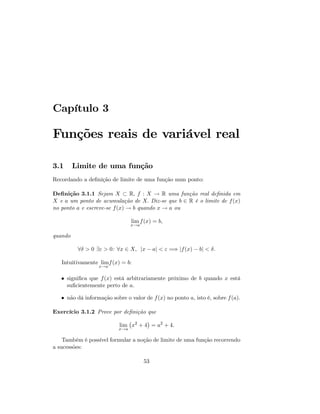 Capítulo 3
Funções reais de variável real
3.1 Limite de uma função
Recordando a de…nição de limite de uma função num ponto:
De…nição 3.1.1 Sejam X R; f : X ! R uma função real de…nida em
X e a um ponto de acumulação de X: Diz-se que b 2 R é o limite de f(x)
no ponto a e escreve-se f(x) ! b quando x ! a ou
lim
x!a
f(x) = b;
quando
8 > 0 9" > 0: 8x 2 X; jx aj < " =) jf(x) bj < :
Intuitivamente lim
x!a
f(x) = b:
signi…ca que f(x) está arbitrariamente próximo de b quando x está
su…cientemente perto de a.
não dá informação sobre o valor de f(x) no ponto a, isto é, sobre f(a):
Exercício 3.1.2 Prove por de…nição que
lim
x!a
x2
+ 4 = a2
+ 4:
Também é possível formular a noção de limite de uma função recorrendo
a sucessões:
53
 