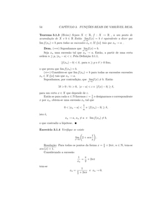 54 CAPÍTULO 3. FUNÇÕES REAIS DE VARIÁVEL REAL
Teorema 3.1.3 (Heine) Sejam X R; f : X ! R , a um ponto de
acumulação de X e b 2 R Então lim
x!a
f(x) = b é equivalente a dizer que
lim f(xn) = b para todas as sucessões xn 2 Xnfag tais que xn ! a .
Dem. (=)) Suponhamos que lim
x!a
f(x) = b.
Seja xn uma sucessão tal que xn ! a: Então, a partir de uma certa
ordem n p; jxn aj < ": Pela De…nição 3.1.1,
jf(xn) bj < ; para n p e > 0 …xo,
o que prova que lim f(xn) = b.
((=) Considere-se que lim f(xn) = b para todas as sucessões sucessões
xn 2 Xnfag tais que xn ! a.
Suponhamos, por contradição, que lim
x!a
f(x) 6= b. Então
9 > 0 : 8" > 0; jx aj < " e jf(x) bj ;
para um certo x 2 X que depende de ":
Então se para cada n 2 N …zermos " = 1
n e designarmos o correspondente
x por xn; obtem-se uma sucessão xn tal que
0 < jxn aj <
1
n
e jf(xn) bj ;
isto é,
xn ! a, xn 6= a e lim f(xn) 6= b;
o que contradiz a hipótese.
Exercício 3.1.4 Veri…que se existe
lim
x!0
2 + sen
1
x
:
Resolução: Para todos os pontos da forma x = 2 + 2n ; n 2 N; tem-se
sen (x) = 1:
Considerando a sucessão
1
xn
=
2
+ 2n
tem-se
xn =
1
2 + 2n
e xn ! 0:
 