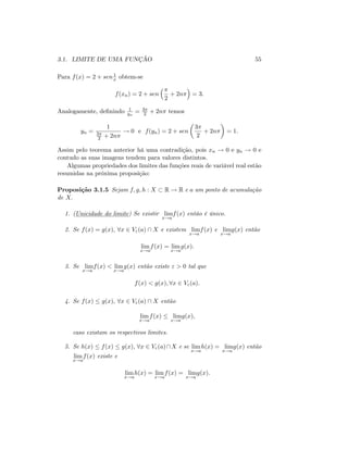 3.1. LIMITE DE UMA FUNÇÃO 55
Para f(x) = 2 + sen1
x obtem-se
f(xn) = 2 + sen
2
+ 2n = 3:
Analogamente, de…nindo 1
yn
= 3
2 + 2n temos
yn =
1
3
2 + 2n
! 0 e f(yn) = 2 + sen
3
2
+ 2n = 1:
Assim pelo teorema anterior há uma contradição, pois xn ! 0 e yn ! 0 e
contudo as suas imagens tendem para valores distintos.
Algumas propriedades dos limites das funções reais de variável real estão
resumidas na próxima proposição:
Proposição 3.1.5 Sejam f; g; h : X R ! R e a um ponto de acumulação
de X:
1. (Unicidade do limite) Se existir lim
x!a
f(x) entáo é único.
2. Se f(x) = g(x); 8x 2 V"(a)  X e existem lim
x!a
f(x) e lim
x!a
g(x) então
lim
x!a
f(x) = lim
x!a
g(x):
3. Se lim
x!a
f(x) < lim
x!a
g(x) então existe " > 0 tal que
f(x) < g(x); 8x 2 V"(a):
4. Se f(x) g(x); 8x 2 V"(a)  X então
lim
x!a
f(x) lim
x!a
g(x);
caso existam os respectivos limites.
5. Se h(x) f(x) g(x); 8x 2 V"(a)X e se lim
x!a
h(x) = lim
x!a
g(x) então
lim
x!a
f(x) existe e
lim
x!a
h(x) = lim
x!a
f(x) = lim
x!a
g(x):
 
