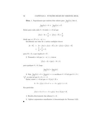 56 CAPÍTULO 3. FUNÇÕES REAIS DE VARIÁVEL REAL
Dem. 1. Suponhamos que existem dois valores para lim
x!a
f(x): Isto é,
lim
x!a
f(x) = b e lim
x!a
f(x) = b0
:
Então para cada cada > 0 existe " > 0 tal que
jf(x) bj <
2
e f(x) b0
<
2
;
desde que x 2 X e jx aj < ":
Escolhendo um valor de x nestas condições tem-se
b b0
= b f(x) + f(x) b0
jb f(x)j + f(x) b0
<
2
+
2
= ;
para 8 > 0, o que implica b = b0:
2. Tomando x tal que jx aj < "; tem-se
jf(x) bj = jg(x) bj < ;
para qualquer > 0: Logo
lim
x!a
f(x) = lim
x!a
g(x):
3. Seja lim
x!a
f(x) = b < lim
x!a
g(x) = c e escolha-se > 0 tal que 0 < <
c b
2 ; ou seja tal que b + < c :
Então, existe " > 0 tal que x 2 V"(a)  X e
b < f(x) < b + e c < g(x) < c + :
Em particular
f(x) < b + < c < g(x); 8x 2 V"(a)  X:
4. Resulta directamente das alíneas 2. e 3.
5. Aplicar argumentos semelhantes à demonstração do Teorema 1.9.3.
 
