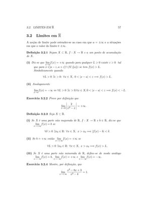 3.2. LIMITES EM R 57
3.2 Limites em R
A noção de limite pode estender-se ao caso em que a = 1 e a situações
em que o valor do limite é 1:
De…nição 3.2.1 Sejam X R; f : X ! R e a um ponto de acumulação
de X:
(i) Diz-se que lim
x!a
f(x) = +1 quando para qualquer L > 0 existe " > 0 tal
que para x 2]a "; a + "[ (Xnfag) se tem f(x) > L:
Simbolicamente quando
8L > 0 9" > 0: 8x 2 X; 0 < jx aj < " =) f(x) > L:
(ii) Analogamente
lim
x!a
f(x) = 1 , 8L > 0 9" > 0:8x 2 X; 0 < jx aj < " =) f(x) < L:
Exercício 3.2.2 Prove por de…nição que
lim
x!0
2
x2 x
= +1:
De…nição 3.2.3 Seja X R:
(i) Se X é uma parte não majorada de R; f : X ! R e b 2 R; diz-se que
lim
x!+1
f(x) = b se
8 > 0 9x0 2 R: 8x 2 X; x > x0 =) jf(x) bj < :
(ii) Se b = +1 então lim
x!+1
f(x) = +1 se
8L > 0 9x0 2 R: 8x 2 X; x > x0 =) f(x) > L:
(iii) Se X é uma parte não minorada de R; de…ne-se de modo análogo
lim
x! 1
f(x) = b; lim
x! 1
f(x) = +1 e lim
x! 1
f(x) = 1.
Exercício 3.2.4 Mostre, por de…nição, que
lim
x!+1
x2 8x + 3
x2 4
= 1:
 