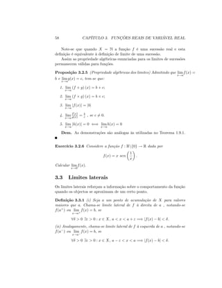 58 CAPÍTULO 3. FUNÇÕES REAIS DE VARIÁVEL REAL
Note-se que quando X = N a função f é uma sucessão real e esta
de…nição é equivalente à de…nição de limite de uma sucessão.
Assim as propriedade algébricas enunciadas para os limites de sucessões
permanecem válidas para funções.
Proposição 3.2.5 (Propriedade algébricas dos limites) Admitindo que lim
x!a
f(x) =
b e lim
x!a
g(x) = c; tem-se que:
1. lim
x!a
(f + g) (x) = b + c;
2. lim
x!a
(f g) (x) = b c;
3. lim
x!a
jf(x)j = jbj
4. lim
x!a
f(x)
g(x) = b
c , se c 6= 0:
5. lim
x!a
jh(x)j = 0 () lim
x!a
h(x) = 0
Dem. As demonstrações são análogas às utilizadas no Teorema 1.9.1.
Exercício 3.2.6 Considere a função f : Rnf0g ! R dada por
f(x) = x sen
1
x
:
Calcular lim
x!0
f(x):
3.3 Limites laterais
Os limites laterais reforçam a informação sobre o comportamento da função
quando os objectos se aproximam de um certo ponto.
De…nição 3.3.1 (i) Seja a um ponto de acumulação de X para valores
maiores que a: Chama-se limite lateral de f à direita de a , notando-se
f(a+) ou lim
x!a+
f(x) = b; se
8 > 0 9" > 0 : x 2 X, a < x < a + " =) jf(x) bj < :
(ii) Analogamente, chama-se limite lateral de f à esquerda de a , notando-se
f(a ) ou lim
x!a
f(x) = b; se
8 > 0 9" > 0 : x 2 X, a " < x < a =) jf(x) bj < :
 