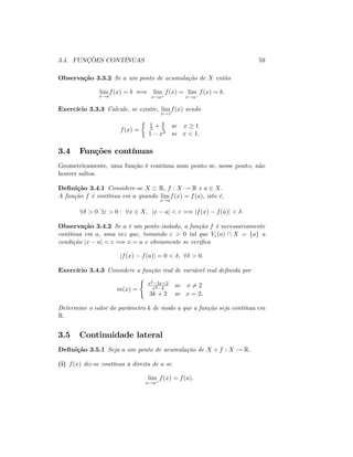 3.4. FUNÇÕES CONTÍNUAS 59
Observação 3.3.2 Se a um ponto de acumulação de X então
lim
x!a
f(x) = b () lim
x!a+
f(x) = lim
x!a
f(x) = b:
Exercício 3.3.3 Calcule, se existir, lim
x!1
f(x) sendo
f(x) =
x
2 + 3
2 se x 1
1 x2 se x < 1:
3.4 Funções contínuas
Geometricamente, uma função é contínua num ponto se, nesse ponto, não
houver saltos.
De…nição 3.4.1 Considere-se X R; f : X ! R e a 2 X:
A função f é contínua em a quando lim
x!a
f(x) = f(a); isto é,
8 > 0 9" > 0 : 8x 2 X; jx aj < " =) jf(x) f(a)j < :
Observação 3.4.2 Se a é um ponto isolado, a função f é necessariamente
contínua em a; uma vez que, tomando " > 0 tal que V"(a)  X = fag a
condição jx aj < " =) x = a e obviamente se veri…ca
jf(x) f(a)j = 0 < ; 8 > 0:
Exercício 3.4.3 Considere a função real de variável real de…nida por
m(x) =
(
x2 3x+2
x2 4
se x 6= 2
3k + 2 se x = 2:
Determine o valor do parâmetro k de modo a que a função seja contínua em
R:
3.5 Continuidade lateral
De…nição 3.5.1 Seja a um ponto de acumulação de X e f : X ! R:
(i) f(x) diz-se contínua à direita de a se
lim
x!a+
f(x) = f(a):
 