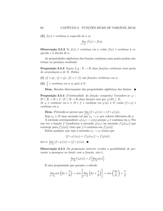 60 CAPÍTULO 3. FUNÇÕES REAIS DE VARIÁVEL REAL
(ii) f(x) é contínua à esquerda de a se
lim
x!a
f(x) = f(a):
Observação 3.5.2 Se f(x) é contínua em a então f(x) é contínua à es-
querda e à direita de a:
As propriedades algébricas das funções contínuas num ponto podem sin-
tetizar no próximo resultado:
Proposição 3.5.3 Sejam f; g : X ! R duas funções contínuas num ponto
de acumulação a de X: Então:
(i) (f + g) ; (f g) ; jfj e ( f) são funções contínuas em a;
(ii) f
g é contínua em a se g(a) 6= 0:
Dem. Resulta directamente das propriedades algébricas dos limites.
Proposição 3.5.4 (Continuidade da função composta) Considere-se ' :
D R ! R e f : E R ! R duas funções tais que ' (D) E:
Se ' é contínua em a 2 D e f é contínua em ' (a) 2 E então (f ') é
contínua em a:
Dem. Pretende-se provar que lim
x!a
(f ') (x) = (f ') (a):
Seja xn 2 D uma sucessão tal que xn ! a; por valores diferentes de a:
A sucessão correspondente '(xn) ! '(a) porque ' é contínua em a: Por
sua vez a função f transforma a sucessão '(xn) na sucessão f ['(xn)] que
converge para f ['(a)] visto que f é contínua em f ['(a)] :
Então qualquer que seja a sucessão xn ! a; temos que
(f ') (xn) = f ['(xn)] ! f ['(a)] ;
isto é, lim
x!a
(f ') (x) = (f ') (a):
Observação 3.5.5 Da proposição anterior resulta a possibilidade de per-
mutar a passagem ao limite com a função, isto é,
lim
x!a
f ['(x)] = f
h
lim
x!a
'(x)
i
:
É esta propriedade que permite o cálculo
lim
x! 3
sen 2x +
6
= sen
"
lim
x! 3
2x +
6
#
= sen
5
6
=
1
2
:
 