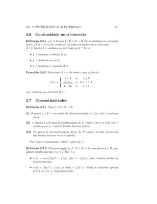 3.6. CONTINUIDADE NUM INTERVALO 61
3.6 Continuidade num intervalo
De…nição 3.6.1 (a) A função f : D R ! R diz-se contínua no intervalo
]a; b[ D se e só se for contínua em todos os pontos desse intervalo.
(b) A função f é contínua no intervalo [a; b] D se:
f é contínua à direita de a;
f é contínua em ]a; b[;
f é contínua à esquerda de b:
Exercício 3.6.2 Determine e de modo a que a função
f(x) =
8
<
:
2 + se x 0
x2 x
x2 4x+3
se 0 < x < 1
1 3 se x 1
seja contínua no intervalo [0; 1]:
3.7 Descontinuidades
De…nição 3.7.1 Seja f : D R ! R:
(i) O ponto a 2 D é um ponto de descontinuidade se f(x) não é contínua
em a:
(ii) A função f tem uma descontinuidade de 1a espécie em a se f(x) não é
contínua em a e admite limites laterais …nitos:
(iii) Um ponto de descontinuidade diz-se de 2a espécie se pelo menos um
dos limites laterais em a é in…nito:
Por vezes é conveniente de…nir o salto de f :
De…nição 3.7.2 Chama-se salto de f : D R ! R num ponto a 2 D, que
admite limites laterais f(a+) e f(a ) a:
(a) = max fjf(a+) f(a)j ; jf(a ) f(a)jg ; caso existam ambos os
limites laterais;
(a) = jf(a+) f(a)j ou (a) = jf(a ) f(a)j se existirem apenas
f(a+) ou f(a ); respectivamente;
 