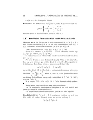 62 CAPÍTULO 3. FUNÇÕES REAIS DE VARIÁVEL REAL
(a) = 0; se a é um ponto isolado.
Exercício 3.7.3 Determine e classi…que os pontos de descontinuidade de
f(x) =
8
<
:
x , x > 2
x2 + 2x , 0 x 2
1
x , x < 0:
Em cada ponto de descontinuidade calcule o salto de f:
3.8 Teoremas fundamentais sobre continuidade
Teorema 3.8.1 (de Bolzano ou do valor intermédio) Se f : [a; b] ! R é
uma função contínua em [a; b] e k é um valor compreendido entre f(a) e
f(b) então existe pelo menos um valor c 2]a; b[ tal que f(c) = k .
Dem. Suponhamos que f(a) f(b) e f(a) k f(b):
Divida-se o intervalo [a; b] ao meio. Dos dois intervalos obtidos seja
[a1; b1] o que veri…ca f(a1) k f(b1):
Se veri…carem os dois subintervalos escolhe-se arbitrariamente um deles
para [a1; b1].
Por nova divisão ao meio do intervalo [a1; b1] obtêm-se dois intervalos.
Seja [a2; b2] o intervalo que veri…ca f(a2) k f(b2): Prosseguindo in-
de…nidamente desta forma obtem-se uma sucessão de intervalos
[a1; b1] [a2; b2] [an; bn]
que veri…ca f(an) k f(bn): Seja c o número real comum a todos estes
intervalos c 2

n2N
[an; bn]
!
: Assim, an ! c e bn ! c e, passando ao limite
nas últimas desigualdades, tem-se, pela continuidade de f; f(c) k f(c);
pelo que f(c) = k:
Se se supuser f(b) f(a) e f(b) k f(a) a demonstração é análoga.
Numa versão mais simpli…cada pode enunciar-se assim:
"Se f é uma função contínua então não passa de um valor a outro sem
passar por todos os valores intermédios:"
Um importante corolário deste teorema para k = 0 diz o seguinte:
Corolário 3.8.2 Se f : [a; b] ! R é uma função contínua em [a; b] com
f(a) f(b) < 0 então f tem pelo menos um zero em ]a; b[;isto é,
9c 2]a; b[: f(c) = 0:
 