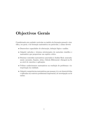 Objectivos Gerais
Considerando esta unidade curricular no âmbito da formação pessoal e cien-
tí…ca, em geral, e da formação matemática em particular, o aluno deverá:
Desenvolver capacidades de abstracção, dedução lógica e análise.
Adquirir métodos e técnicas estruturantes do raciocínio cientí…co e
matemático que proporcione um espírito crítico.
Dominar conteúdos matemáticos associados à Análise Real, nomeada-
mente sucessões, funções, séries, Cálculo Diferencial e Integral em R,
ao nível de conceitos e aplicações.
Utilizar conhecimentos matemáticos na resolução de problemas e in-
terpretação da realidade.
Adquirir competências matemáticas que possam vir a ser desenvolvidas
e aplicadas em contexto pro…ssional empresarial, de investigação ou de
ensino.
1
 