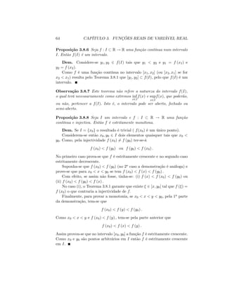 64 CAPÍTULO 3. FUNÇÕES REAIS DE VARIÁVEL REAL
Proposição 3.8.6 Seja f : I R ! R uma função contínua num intervalo
I: Então f(I) é um intervalo.
Dem. Considere-se y1; y2 2 f(I) tais que y1 < y2 e y1 = f (x1) e
y2 = f (x2).
Como f é uma função contínua no intervalo [x1; x2] (ou [x2; x1] se for
x2 < x1) resulta pelo Teorema 3.8.1 que [y1; y2] f(I); pelo que f(I) é um
intervalo.
Observação 3.8.7 Este teorema não refere a natureza do intervalo f(I),
o qual terá necessariamente como extremos inf
x2I
f(x) e sup
x2I
f(x); que poderão,
ou não, pertencer a f(I): Isto é, o intervalo pode ser aberto, fechado ou
semi-aberto.
Proposição 3.8.8 Seja I um intervalo e f : I R ! R uma função
contínua e injectiva. Então f é estritamente monótona.
Dem. Se I = fx0g o resultado é trivial ( f(x0) é um único ponto).
Considerem-se então x0; y0 2 I dois elementos quaisquer tais que x0 <
y0: Como, pela injectividade f (x0) 6= f (y0) ter-se-á
f (x0) < f (y0) ou f (y0) < f (x0) :
No primeiro caso prova-se que f é estritamente crescente e no segundo caso
estritamente decrescente.
Suponha-se que f (x0) < f (y0) (no 2o caso a demonstração é análoga) e
prove-se que para x0 < x < y0 se tem f (x0) < f (x) < f (y0) :
Com efeito, se assim não fosse, tinha-se: (i) f (x) < f (x0) < f (y0) ou
(ii) f (x0) < f (y0) < f (x) :
No caso (i), o Teorema 3.8.1 garante que existe 2 ]x; y0[ tal que f ( ) =
f (x0) o que contraria a injectividade de f:
Finalmente, para provar a monotonia, se x0 < x < y < y0; pela 1a parte
da demonstração, tem-se que
f (x0) < f (y) < f (y0) :
Como x0 < x < y e f (x0) < f (y) ; tem-se pela parte anterior que
f (x0) < f (x) < f (y) :
Assim provou-se que no intervalo [x0; y0] a função f é estritamente crescente.
Como x0 e y0 são pontos arbitrários em I então f é estritamente crescente
em I:
 