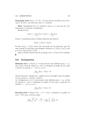 3.9. ASSÍMPTOTAS 65
Proposição 3.8.9 Seja f : I R ! R uma função monótona num inter-
valo I: Se f(I) é um intervalo então f é contínua.
Dem. Suponhamos que f é crescente e seja x0 2 I (no caso de f ser
decrescente o raciocínio é semelhante).
Designe-se por
f(x0 ) := lim
x!x0
f(x) e f(x+
0 ) := lim
x!x+
0
f(x):
Como f é monótona então os limites anteriores são …nitos e
f(x0 ) f(x0) f(x+
0 ):
Se fosse f(x0 ) < f(x+
0 ) então f(I) não podia ser um intervalo, mas sim
uma reunião de intervalos, pois qualquer elemento y 2 f(x0 ); f(x+
0 ) com
y 6= f(x0) não pertence a f(I).
Logo os limites laterais têm de ser iguais, isto é, f tem de ser contínua.
3.9 Assímptotas
De…nição 3.9.1 (i) Sejam f e h duas funções reais de…nidas para x > x0:
Diz-se que a linha de equação y = h(x) é assímptota ao grá…co de f(x) para
a direita (ou quando x ! +1) se e só se
lim
x!+1
[f(x) h(x)] = 0:
Geometricamente, signi…ca que o grá…co de f(x) não difere muito do grá…co
de h(x) quando x é grande e positivo.
(ii) Analogamente, se f e h duas funções reais de…nidas para x < x0; a linha
de equação y = h(x) é assímptota ao grá…co de f(x) para a esquerda (ou
quando x ! 1) se e só se
lim
x! 1
[f(x) h(x)] = 0:
Exemplo 3.9.2 A função h(x) = x2 é uma é assímptota ao grá…co de
f(x) = x5 1
x3 para a direita, porque
lim
x!+1
x5 1
x3
x2
= lim
x!+1
1
x2
= 0:
 