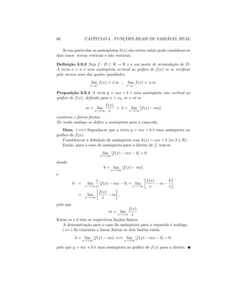 66 CAPÍTULO 3. FUNÇÕES REAIS DE VARIÁVEL REAL
Se em particular as assímptotas h(x) são rectas então pode considerar-se
dois casos: rectas verticais e não verticais.
De…nição 3.9.3 Seja f : D R ! R e a um ponto de acumulação de D:
A recta x = a é uma assímptota vertical ao grá…co de f(x) se se veri…car
pelo menos uma das quatro igualdades
lim
x!a+
f(x) = 1 , lim
x!a
f(x) = 1:
Proposição 3.9.4 A recta y = mx + b é uma assímptota não vertical ao
grá…co de f(x); de…nida para x > x0; se e só se
m = lim
x!+1
f(x)
x
e b = lim
x!+1
[f(x) mx]
existirem e forem …nitos.
De modo análogo se de…ne a assímptota para a esquerda.
Dem. (=)) Suponha-se que a recta y = mx + b é uma assímptota ao
grá…co de f(x):
Considere-se a de…nição de assímptota com h(x) = mx + b (m; b 2 R).
Então, para o caso de assímptota para a direita de f; tem-se
lim
x!+1
[f(x) mx b] = 0
donde
b = lim
x!+1
[f(x) mx]
e
0 = lim
x!+1
1
x
[f(x) mx b] = lim
x!+1
f(x)
x
m
b
x
= lim
x!+1
f(x)
x
m ;
pelo que
m = lim
x!+1
f(x)
x
:
Então m e b têm os respectivos limites …nitos.
A demonstração para o caso da assímptota para a esquerda é análogo.
((=) Se existirem e forem …nitos os dois limites então
b = lim
x!+1
[f(x) mx] () lim
x!+1
[f(x) mx b] = 0;
pelo que y = mx + b é uma assímptota ao grá…co de f(x) para a direita:
 