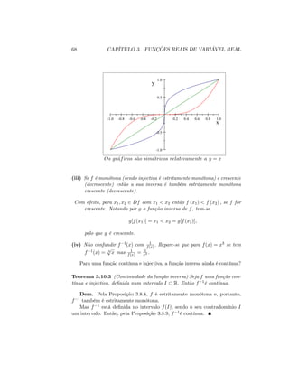 68 CAPÍTULO 3. FUNÇÕES REAIS DE VARIÁVEL REAL
-1.0 -0.8 -0.6 -0.4 -0.2 0.2 0.4 0.6 0.8 1.0
-1.0
-0.5
0.5
1.0
x
y
Os graficos s~ao simetricos relativamente a y = x
(iii) Se f é monótona (sendo injectiva é estritamente monótona) e crescente
(decrescente) então a sua inversa é também estritamente monótona
crescente (decrescente).
Com efeito, para x1; x2 2 Df com x1 < x2 então f (x1) < f (x2) ; se f for
crescente. Notando por g a função inversa de f, tem-se
g[f(x1)] = x1 < x2 = g[f(x2)];
pelo que g é crescente.
(iv) Não confundir f 1(x) com 1
f(x) : Repare-se que para f(x) = x3 se tem
f 1(x) = 3
p
x mas 1
f(x) = 1
x3 .
Para uma função contínua e injectiva, a função inversa ainda é contínua?
Teorema 3.10.3 (Continuidade da função inversa) Seja f uma função con-
tínua e injectiva, de…nida num intervalo I R: Então f 1é contínua.
Dem. Pela Proposição 3.8.8, f é estritamente monótona e, portanto,
f 1 também é estritamente monótona.
Mas f 1 está de…nida no intervalo f(I); sendo o seu contradomínio I
um intervalo. Então, pela Proposição 3.8.9, f 1é contínua.
 