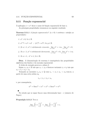 3.11. FUNÇÃO EXPONENCIAL 69
3.11 Função exponencial
À aplicação x 7! ax dá-se o nome de função exponencial de base a:
As principais propriedades resumem-se no seguinte resultado:
Teorema 3.11.1 A função exponencial ax (a > 0) é contínua e satisfaz as
propriedades:
1. ax > 0; 8x 2 R
2. ax+y = ax ay ; (ax)y
= axy, 8x; y 2 R
3. Se a > 1, ax é estritamente crescente, lim
x!+1
ax = +1; lim
x! 1
ax = 0:
4. Se a < 1; ax é estritamente decrescente, lim
x!+1
ax = 0, lim
x! 1
ax = +1.
5. Se a = 1; ax 1; 8x 2 R:
Dem. A demonstração do teorema é consequência das propriedades
algébricas dos limites e da sucessão exponencial.
A título de exemplo prove-se a alínea 3.
Sejam x1; x2 2 R tais que x1 < x2 e …xem-se racionais r1 e r2 tais que
x1 < r1 < r2 < x2:
Tomando as sucessões rn; sn 2 Q com rn ! x1 e sn ! x2 tem-se, a
partir de uma certa ordem n0;
rn < r1 < r2 < sn
e, por consequência,
ax1
= lim arn
< ar1
< ar2
< lim asn
= ax2
:
No estudo que se segue …xa-se uma determinada base : e (número de
Neper)
Proposição 3.11.2 Tem-se
lim
x!+1
1 +
1
x
x
= lim
x! 1
1 +
1
x
x
= e:
 