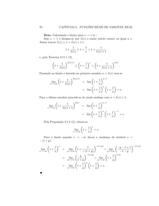 70 CAPÍTULO 3. FUNÇÕES REAIS DE VARIÁVEL REAL
Dem. Calculando o limite para x ! +1 :
Seja x > 1 e designe-se por I(x) o maior inteiro menor ou igual a x:
Assim tem-se I(x) x < I(x) + 1 e
1 +
1
I(x)
1 +
1
x
> 1 +
1
I(x) + 1
e, pelo Teorema 3.11.1 (3),
1 +
1
I(x)
I(x)+1
1 +
1
x
x
> 1 +
1
I(x) + 1
I(x)
:
Passando ao limite e fazendo no primeiro membro n = I(x) tem-se
lim
x!+1
1 +
1
I(x)
I(x)+1
= lim 1 +
1
n
n+1
= lim 1 +
1
n
n
1 +
1
n
= e:
Para o último membro procede-se de modo análogo com n = I(x) + 1;
lim
x!+1
1 +
1
I(x) + 1
I(x)
= lim 1 +
1
n
n 1
= lim 1 +
1
n
n
1 +
1
n
1
= e:
Pela Proposição 3.1.5 (5), obtem-se
lim
x!+1
1 +
1
x
x
= e:
Para o limite quando x ! 1 faz-se a mudança de variável x =
(1 + y):
lim
x! 1
1 +
1
x
x
= lim
y!+1
1 +
1
(1 + y)
(1+y)
= lim
y!+1
y 1 + 1
1 y
(1+y)
= lim
y!+1
y
1 + y
(1+y)
= lim
y!+1
1 +
1
y
1+y
= lim
y!+1
1 +
1
y
y
1 +
1
y
= e:
 