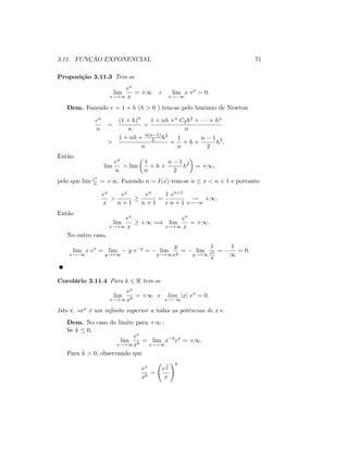 3.11. FUNÇÃO EXPONENCIAL 71
Proposição 3.11.3 Tem-se
lim
x!+1
ex
x
= +1 e lim
x! 1
x ex
= 0:
Dem. Fazendo e = 1 + h (h > 0 ) tem-se pelo binómio de Newton
en
n
=
(1 + h)n
n
=
1 + nh +n C2h2 + + hn
n
>
1 + nh + n(n 1)
2 h2
n
=
1
n
+ h +
n 1
2
h2
:
Então
lim
en
n
> lim
1
n
+ h +
n 1
2
h2
= +1;
pelo que lim en
n = +1: Fazendo n = I(x) tem-se n x < n + 1 e portanto
ex
x
>
ex
n + 1
en
n + 1
=
1
e
en+1
n + 1
!
n! 1
+1:
Então
lim
x!+1
ex
x
+1 =) lim
x!+1
ex
x
= +1:
No outro caso,
lim
x! 1
x ex
= lim
y!+1
y e y
= lim
y!+1
y
ey
= lim
y!+1
1
ey
y
=
1
1
= 0:
Corolário 3.11.4 Para k 2 R tem-se
lim
x!+1
ex
xk
= +1 e lim
x! 1
jxj ex
= 0:
Isto é, «ex é um in…nito superior a todas as potências de x» .
Dem. No caso do limite para +1 :
Se k 0;
lim
x!+1
ex
xk
= lim
x!+1
x k
ex
= +1:
Para k > 0; observando que
ex
xk
=
e
x
k
x
!k
 