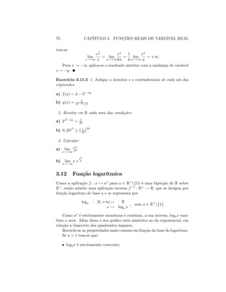 72 CAPÍTULO 3. FUNÇÕES REAIS DE VARIÁVEL REAL
tem-se
lim
x!+1
e
x
k
x
= lim
u!+1
eu
ku
=
1
k
lim
u!+1
eu
u
= +1:
Para x ! 1 aplica-se o resultado anterior com a mudança de variável
x = y:
Exercício 3.11.5 1. Indique o domínio e o contradomínio de cada um das
expressões:
a) f(x) = 2 51 3x
b) g(x) = 8
31 3x+7
2. Resolva em R cada uma das condições:
a) 2x2 5x = 1
16
b) 0; 25x2 1
16
2x
3. Calcular:
a) lim
x!+1
e3x
x4
b) lim
x! 1
x e
x3
2
3.12 Função logarítmica
Como a aplicação f : x 7! ax para a 2 R+nf1g é uma bijecção de R sobre
R+, então admite uma aplicação inversa f 1 : R+ ! R; que se designa por
função logaritmo de base a e se representa por
loga : ]0; +1[! R
x ! loga x
; com a 2 R+
nf1g:
Como ax é estritamente monótona e contínua, a sua inversa, logax tam-
bém o será. Além disso o seu grá…co será simétrico ao da exponencial, em
relação à bissectriz dos quadrantes ímpares.
Recorde-se as propriedades mais comuns em função da base do logaritmo.
Se a > 1 tem-se que:
logax é estritamente crescente;
 