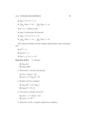 3.12. FUNÇÃO LOGARÍTMICA 73
logax > 0 () x > 1;
lim
x!+1
logax = +1 ; lim
x!0+
logax = 1:
Se 0 < a < 1 obtem-se que:
logax é estritamente decrescente;
logax > 0 () 0 < x < 1;
lim
x!+1
logax = 1 ; lim
x!0+
logax = +1:
Do conceito de função inversa resultam directamente várias consequên-
cias:
alogax = x
loga (ax) = x
logax = y () x = ay:
Exercício 3.12.1 1. Calcular:
a) logp
2 64
b) log0;1 1000
2. Determinar o domínio das funções:
a) f(x) = log2 (4 3x)
b) g(x) = 3 + log1
3
9 x2
3. Resolva em R as condições:
a) log1
e
2x2 x log1
e
x
b) log3 x2 7 < 2
4. Caracterize a função inversa de:
a) f(x) = 1 + 2 ln (1 5x)
b) g(x) = 4 + 32x 1
5. Determine em R o conjunto solução das condições::
 