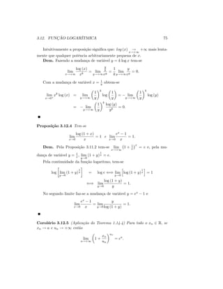 3.12. FUNÇÃO LOGARÍTMICA 75
Intuitivamente a proposição signi…ca que: log (x) !
x!+1
+1 mais lenta-
mente que qualquer potência arbitrariamente pequena de x:
Dem. Fazendo a mudança de variável y = k log x tem-se
lim
x!+1
log (x)
xk
= lim
y!+1
y
k
ey
=
1
k
lim
y!+1
y
ey
= 0:
Com a mudança de variável x = 1
y obtem-se
lim
x!0+
xk
log (x) = lim
y!+1
1
y
k
log
1
y
= lim
y!+1
1
y
k
log (y)
= lim
y!+1
1
y
k
log (y)
yk
= 0:
Proposição 3.12.4 Tem-se
lim
x!0
log (1 + x)
x
= 1 e lim
x!0
ex 1
x
= 1:
Dem. Pela Proposição 3.11.2 tem-se lim
x!+1
1 + 1
x
x
= e e, pela mu-
dança de variável y = 1
x ; lim
y!0
(1 + y)
1
y = e:
Pela continuidade da função logaritmo, tem-se
log lim
y!0
(1 + y)
1
y = log e () lim
y!0
h
log (1 + y)
1
y
i
= 1
() lim
y!0
log (1 + y)
y
= 1:
No segundo limite faz-se a mudança de variável y = ex 1 e
lim
x!0
ex 1
x
= lim
y!0
y
log (1 + y)
= 1:
Corolário 3.12.5 (Aplicação do Teorema 1.14.4) Para todo o xn 2 R; se
xn ! a e un ! +1 então
lim
n!+1
1 +
xn
un
un
= ea
:
 