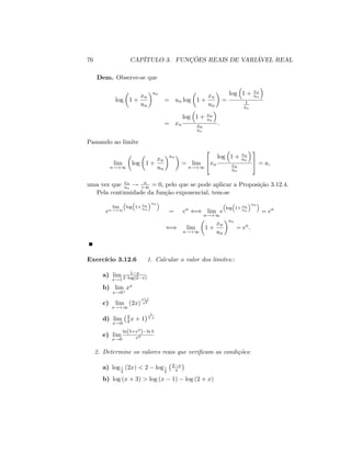 76 CAPÍTULO 3. FUNÇÕES REAIS DE VARIÁVEL REAL
Dem. Observe-se que
log 1 +
xn
un
un
= un log 1 +
xn
un
=
log 1 + xn
un
1
un
= xn
log 1 + xn
un
xn
un
:
Passando ao limite
lim
n!+1
log 1 +
xn
un
un
= lim
n!+1
2
4xn
log 1 + xn
un
xn
un
3
5 = a;
uma vez que xn
un
! a
+1 = 0; pelo que se pode aplicar a Proposição 3.12.4.
Pela continuidade da função exponencial, tem-se
e
lim
n!+1
log 1+ xn
un
un
= ea
() lim
n!+1
e
log 1+ xn
un
un
= ea
() lim
n!+1
1 +
xn
un
un
= ea
:
Exercício 3.12.6 1. Calcular o valor dos limites::
a) lim
x!1
1 x
3 log(2 x)
b) lim
x!0+
xx
c) lim
x!+1
(2x)
x+1
x2
d) lim
x!0
3
4 x + 1
1
3 x
e) lim
x!0
ln(5+x4
) ln 5
x4
2. Determine os valores reais que veri…cam as condições:
a) log1
2
(2x) < 2 log1
2
2 x
x
b) log (x + 3) > log (x 1) log (2 + x)
 