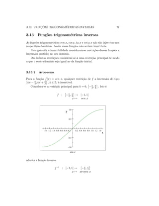 3.13. FUNÇÕES TRIGONOMÉTRICAS INVERSAS 77
3.13 Funções trigonométricas inversas
As funções trigonométricas sen x; cos x; tg x e cot g x não são injectivas nos
respectivos domínios. Assim essas funções não seriam invertíveis.
Para garantir a invertibilidade consideram-se restrições dessas funções a
intervalos contidos no seu domínio.
Das in…nitas restrições considerar-se-á uma restrição principal de modo
a que o contradomínio seja igual ao da função inicial.
3.13.1 Arco-seno
Para a função f(x) = sen x; qualquer restrição de f a intervalos do tipo
k 2 ; k + 2 ; k 2 Z; é invertível.
Considera-se a restrição principal para k = 0; 2 ; 2 : Isto é
f : 2 ; 2 ! [ 1; 1]
x 7! sen x
-1.4 -1.2 -1.0 -0.8 -0.6 -0.4 -0.2 0.2 0.4 0.6 0.8 1.0 1.2 1.4
-1.0
-0.5
0.5
1.0
x
y
sin x
admita a função inversa
f 1 : [ 1; 1] ! 2 ; 2
x 7! arcsen x
 
