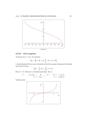 3.13. FUNÇÕES TRIGONOMÉTRICAS INVERSAS 79
-1.0 -0.8 -0.6 -0.4 -0.2 0.0 0.2 0.4 0.6 0.8 1.0
1
2
3
x
y
arccos x
3.13.3 Arco-tangente
A função h(x) = tg x de domínio
Dh =
n
x 2 R : x 6=
2
+ k ; k 2 Z
o
e contradomínio R tem como restrições invertíveis as que tenham por domínios
intervalos do tipo i
k
2
; k +
2
h
; k 2 Z:
Para k = 0, obtem-se a restrição principal. Isto é,
h : 2 ; 2 ! R
x 7 ! tg x
e
h 1 : R ! 2 ; 2
x 7! arctg x
:
Gra…camente
-1 1
-5
5
x
y
 