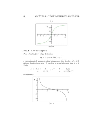 80 CAPÍTULO 3. FUNÇÕES REAIS DE VARIÁVEL REAL
tg x
-5 -4 -3 -2 -1 1 2 3 4 5
-1.0
-0.5
0.5
1.0
x
y
arctg x
3.13.4 Arco co-tangente
Para a função j(x) = cotg x de domínio
Dj = fx 2 R : x 6= k ; k 2 Zg
e contradomínio R a sua restrição a intervalos do tipo ]k ; k + [; k 2 Z;
de…nem funções invertíveis. A restrição principal obtem-se para k = 0.
Então,
j : ]0; [! R
x 7 ! cot g x
e
j 1 : R ! ]0; [
x 7! arc cot g x
:
Gra…camente
1 2 3
-4
-2
0
2
4
x
y
cot g x
 