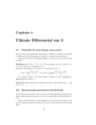 Capítulo 4
Cálculo Diferencial em R
4.1 Derivada de uma função num ponto
Fermat foi um dos primeiros matemáticos a de…nir o conceito de derivada
ao interessar-se em determinar o máximo e o mínimo de uma função.
Deve-se a Cauchy a formulação clássica da noção de derivada por volta
de 1823:
De…nição 4.1.1 Seja f : D R ! R uma função real de variável real e
a 2 D um ponto de acumulação de D:
Chama-se derivada de f no ponto a, e presenta-se f0(a); a
f0
(a) = lim
x!a
f(x) f(a)
x a
ou f0
(a) = lim
h!0
lim
f(x + h) f(x)
h
:
Se o limite existir e for …nito então a função f diz-se derivável ou
diferenciável no ponto a:
Exercício 4.1.2 Utilizando a de…nição calcular a derivada de g(x) = x 2
x+2
em x0 = 1:
4.2 Interpretação geométrica da derivada
A interpretação geométrica do conceito de derivada permite, em particular,
de…nir rigorosamente tangente a uma curva cujo grá…co é de…nido por y =
f(x).
Não é possível de…nir a recta tangente a uma curva como sendo a recta
que tem apenas um ponto comum com a curva. É preciso um conceito mais
forte.
83
 